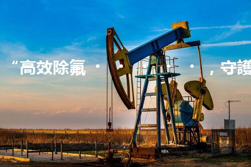 “高效除氟，守護碧水藍天——廢水中氟離子處理新篇章”